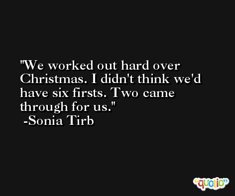We worked out hard over Christmas. I didn't think we'd have six firsts. Two came through for us. -Sonia Tirb