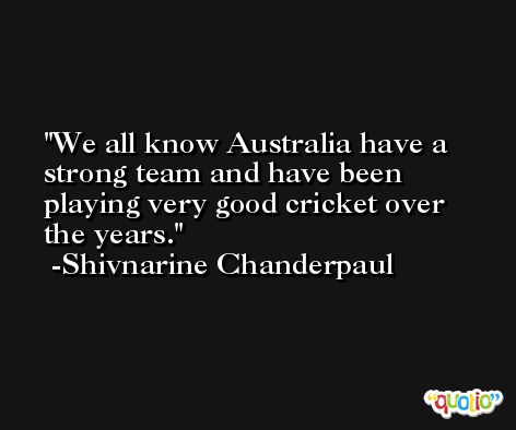 We all know Australia have a strong team and have been playing very good cricket over the years. -Shivnarine Chanderpaul