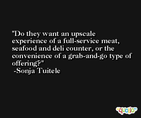 Do they want an upscale experience of a full-service meat, seafood and deli counter, or the convenience of a grab-and-go type of offering? -Sonja Tuitele