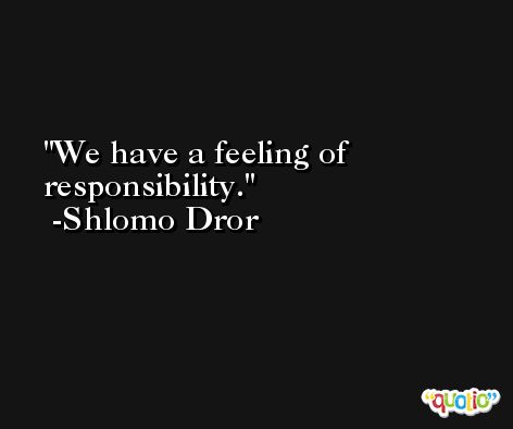 We have a feeling of responsibility. -Shlomo Dror