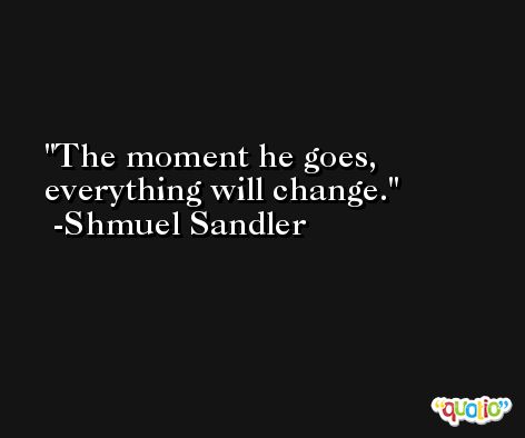 The moment he goes, everything will change. -Shmuel Sandler