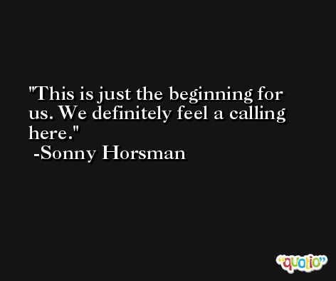This is just the beginning for us. We definitely feel a calling here. -Sonny Horsman