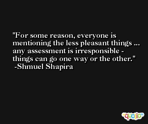 For some reason, everyone is mentioning the less pleasant things ... any assessment is irresponsible - things can go one way or the other. -Shmuel Shapira