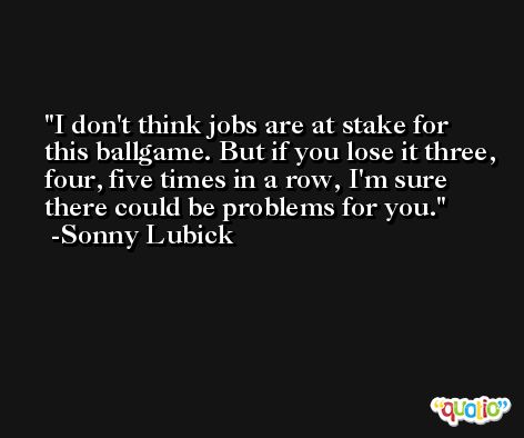I don't think jobs are at stake for this ballgame. But if you lose it three, four, five times in a row, I'm sure there could be problems for you. -Sonny Lubick