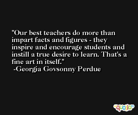 Our best teachers do more than impart facts and figures - they inspire and encourage students and instill a true desire to learn. That's a fine art in itself. -Georgia Govsonny Perdue