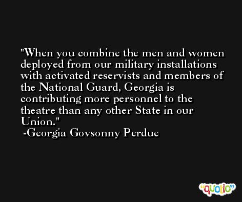 When you combine the men and women deployed from our military installations with activated reservists and members of the National Guard, Georgia is contributing more personnel to the theatre than any other State in our Union. -Georgia Govsonny Perdue