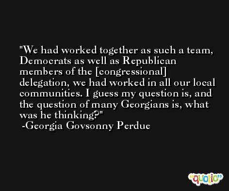 We had worked together as such a team, Democrats as well as Republican members of the [congressional] delegation, we had worked in all our local communities. I guess my question is, and the question of many Georgians is, what was he thinking? -Georgia Govsonny Perdue