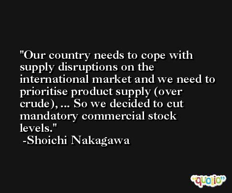 Our country needs to cope with supply disruptions on the international market and we need to prioritise product supply (over crude), ... So we decided to cut mandatory commercial stock levels. -Shoichi Nakagawa