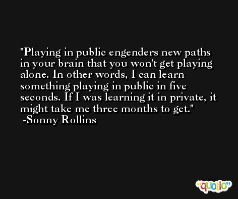 Playing in public engenders new paths in your brain that you won't get playing alone. In other words, I can learn something playing in public in five seconds. If I was learning it in private, it might take me three months to get. -Sonny Rollins