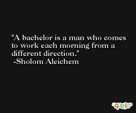 A bachelor is a man who comes to work each morning from a different direction. -Sholom Aleichem