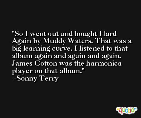 So I went out and bought Hard Again by Muddy Waters. That was a big learning curve. I listened to that album again and again and again. James Cotton was the harmonica player on that album. -Sonny Terry