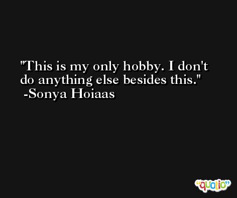 This is my only hobby. I don't do anything else besides this. -Sonya Hoiaas