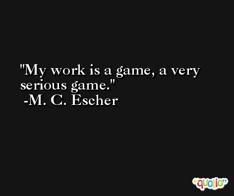My work is a game, a very serious game. -M. C. Escher