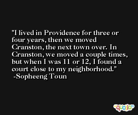 I lived in Providence for three or four years, then we moved Cranston, the next town over. In Cranston, we moved a couple times, but when I was 11 or 12, I found a court close to my neighborhood. -Sopheeng Toun