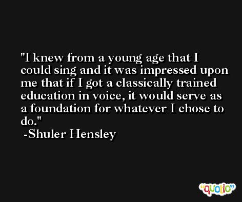 I knew from a young age that I could sing and it was impressed upon me that if I got a classically trained education in voice, it would serve as a foundation for whatever I chose to do. -Shuler Hensley