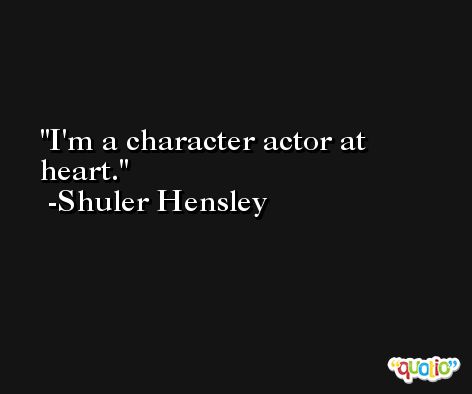 I'm a character actor at heart. -Shuler Hensley
