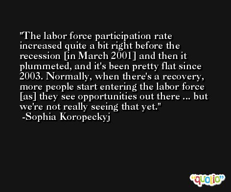 The labor force participation rate increased quite a bit right before the recession [in March 2001] and then it plummeted, and it's been pretty flat since 2003. Normally, when there's a recovery, more people start entering the labor force [as] they see opportunities out there ... but we're not really seeing that yet. -Sophia Koropeckyj
