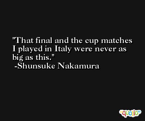 That final and the cup matches I played in Italy were never as big as this. -Shunsuke Nakamura