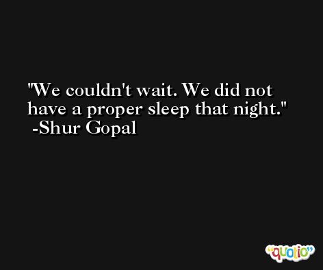 We couldn't wait. We did not have a proper sleep that night. -Shur Gopal