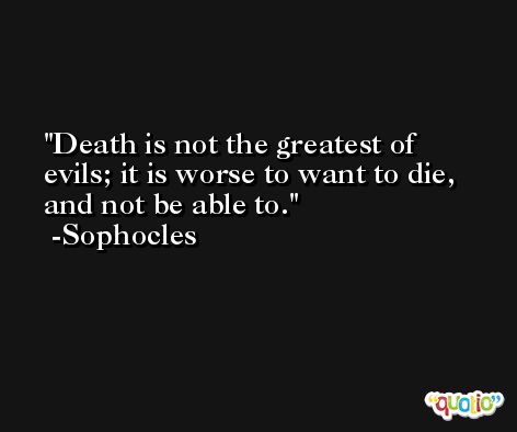 Death is not the greatest of evils; it is worse to want to die, and not be able to. -Sophocles