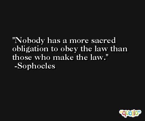 Nobody has a more sacred obligation to obey the law than those who make the law. -Sophocles