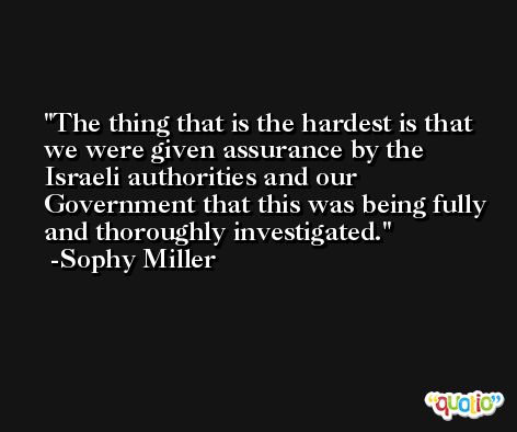 The thing that is the hardest is that we were given assurance by the Israeli authorities and our Government that this was being fully and thoroughly investigated. -Sophy Miller