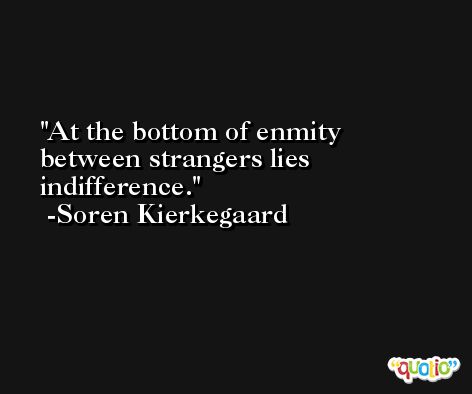 At the bottom of enmity between strangers lies indifference. -Soren Kierkegaard