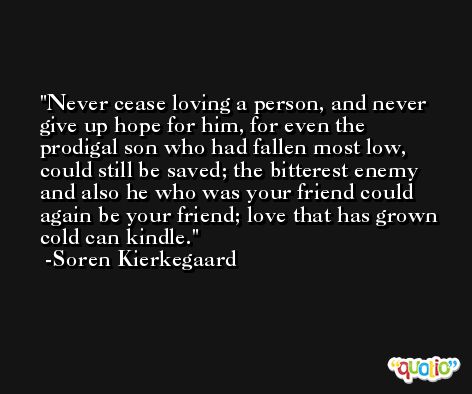 Never cease loving a person, and never give up hope for him, for even the prodigal son who had fallen most low, could still be saved; the bitterest enemy and also he who was your friend could again be your friend; love that has grown cold can kindle. -Soren Kierkegaard