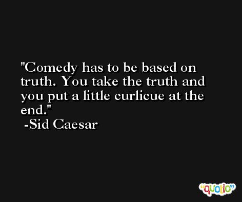 Comedy has to be based on truth. You take the truth and you put a little curlicue at the end. -Sid Caesar