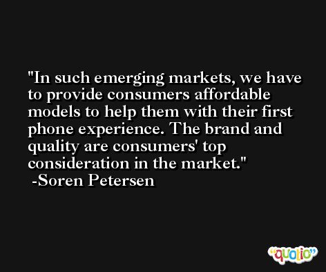 In such emerging markets, we have to provide consumers affordable models to help them with their first phone experience. The brand and quality are consumers' top consideration in the market. -Soren Petersen
