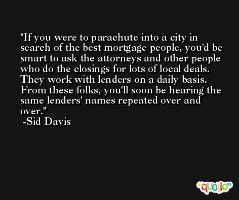 If you were to parachute into a city in search of the best mortgage people, you'd be smart to ask the attorneys and other people who do the closings for lots of local deals. They work with lenders on a daily basis. From these folks, you'll soon be hearing the same lenders' names repeated over and over. -Sid Davis