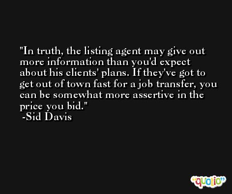 In truth, the listing agent may give out more information than you'd expect about his clients' plans. If they've got to get out of town fast for a job transfer, you can be somewhat more assertive in the price you bid. -Sid Davis