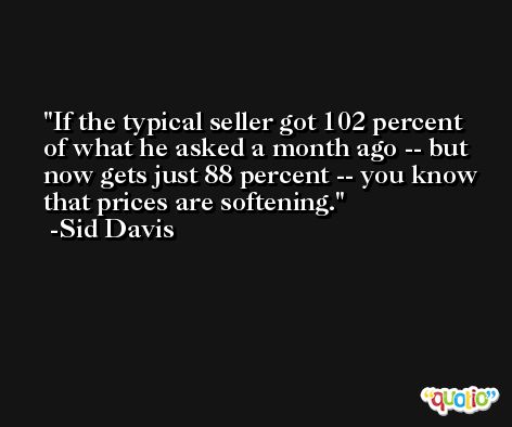 If the typical seller got 102 percent of what he asked a month ago -- but now gets just 88 percent -- you know that prices are softening. -Sid Davis