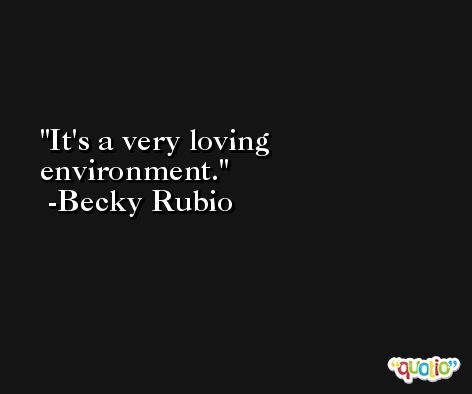 It's a very loving environment. -Becky Rubio