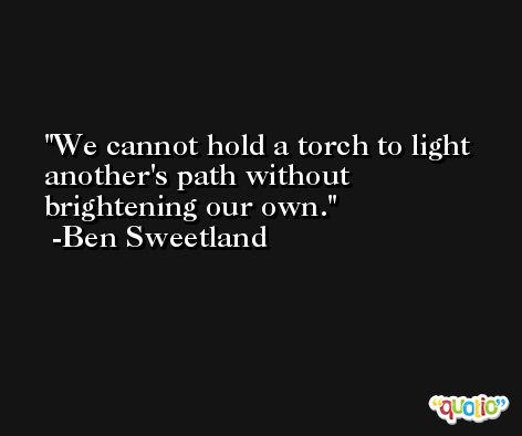 We cannot hold a torch to light another's path without brightening our own. -Ben Sweetland