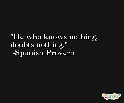 He who knows nothing, doubts nothing. -Spanish Proverb