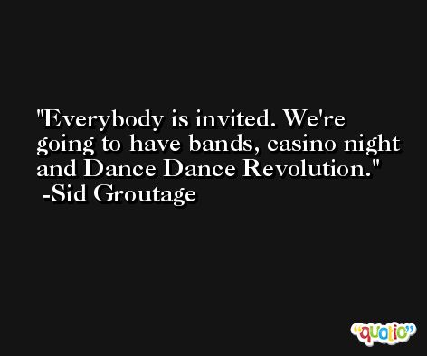 Everybody is invited. We're going to have bands, casino night and Dance Dance Revolution. -Sid Groutage