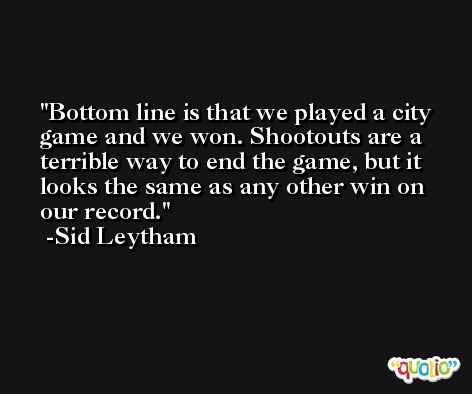 Bottom line is that we played a city game and we won. Shootouts are a terrible way to end the game, but it looks the same as any other win on our record. -Sid Leytham
