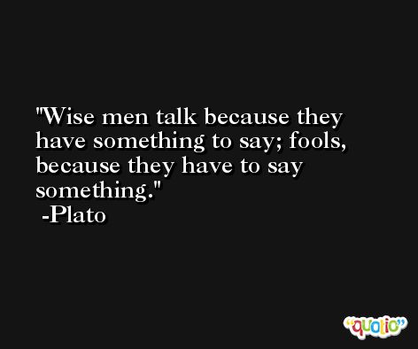 Wise men talk because they have something to say; fools, because they have to say something. -Plato