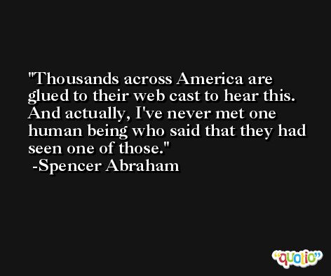 Thousands across America are glued to their web cast to hear this. And actually, I've never met one human being who said that they had seen one of those. -Spencer Abraham