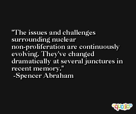 The issues and challenges surrounding nuclear non-proliferation are continuously evolving. They've changed dramatically at several junctures in recent memory. -Spencer Abraham