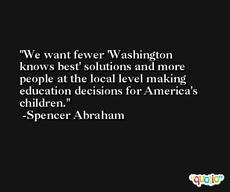 We want fewer 'Washington knows best' solutions and more people at the local level making education decisions for America's children. -Spencer Abraham
