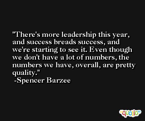 There's more leadership this year, and success breads success, and we're starting to see it. Even though we don't have a lot of numbers, the numbers we have, overall, are pretty quality. -Spencer Barzee