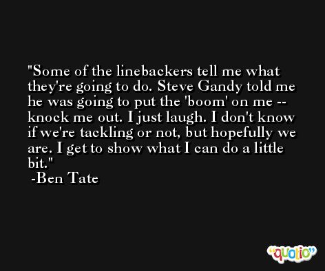 Some of the linebackers tell me what they're going to do. Steve Gandy told me he was going to put the 'boom' on me -- knock me out. I just laugh. I don't know if we're tackling or not, but hopefully we are. I get to show what I can do a little bit. -Ben Tate