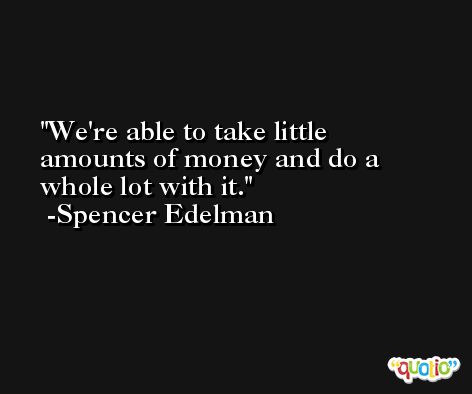 We're able to take little amounts of money and do a whole lot with it. -Spencer Edelman