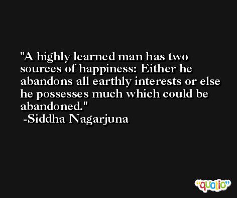 A highly learned man has two sources of happiness: Either he abandons all earthly interests or else he possesses much which could be abandoned. -Siddha Nagarjuna