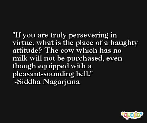 If you are truly persevering in virtue, what is the place of a haughty attitude? The cow which has no milk will not be purchased, even though equipped with a pleasant-sounding bell. -Siddha Nagarjuna