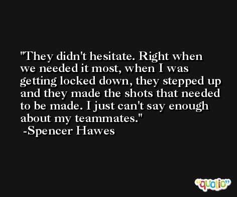 They didn't hesitate. Right when we needed it most, when I was getting locked down, they stepped up and they made the shots that needed to be made. I just can't say enough about my teammates. -Spencer Hawes