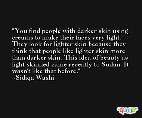 You find people with darker skin using creams to make their faces very light. They look for lighter skin because they think that people like lighter skin more than darker skin. This idea of beauty as light-skinned came recently to Sudan. It wasn't like that before. -Sidiqa Washi
