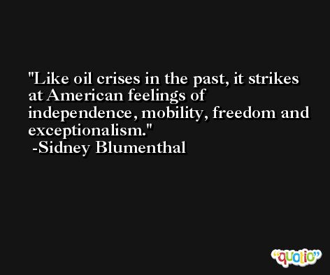 Like oil crises in the past, it strikes at American feelings of independence, mobility, freedom and exceptionalism. -Sidney Blumenthal